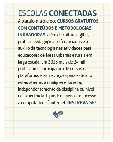 Escolas Conectadas A plataforma oferece cursos gratuitos com conteúdos e metodologias inovadoras, além de cultura digital, práticas pedagógicas diferenciadas e o auxílio da tecnologia nas atividades para educadores de áreas urbanas e rurais em larga escala. Em 2016, mais de 24.000 professores participaram dos cursos, e as inscrições para este ano estão abertas a qualquer educador, independentemente da disciplina ou nível de experiência. É preciso apenas ter acesso a computador e à internet. Inscreva-se!
