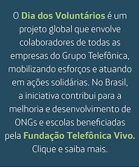O Dia dos Voluntários é um projeto global que envolve colaboradores de todas as empresas do Grupo Telefônica, mobilizando esforços e atuando em ações solidárias. No Brasil, a iniciativa contribui para a melhoria e desenvolvimento de ONGs selecionadas anualmente pela Fundação Telefônica Vivo. Clique e saiba mais.