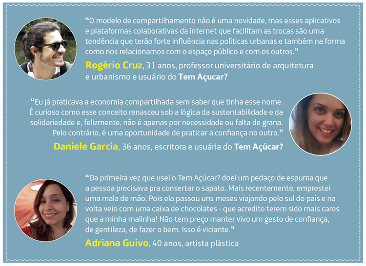 “O modelo de compartilhamento não é uma novidade, mas esses aplicativos e plataformas colaborativas da internet que facilitam as trocas são uma tendência que terão forte influência nas políticas urbanas e também na forma como nos relacionamos com o espaço público e com os outros”, Rogério Cruz, 31 anos, professor universitário de arquitetura e urbanismo e usuário do Tem Açucar?. “Eu já praticava a economia compartilhada sem saber que tinha esse nome. Sempre herdei roupas usadas das minhas primas, comprava em bazar na igreja e pegava coisas emprestadas com os vizinhos. É curioso como esse conceito renasceu sob a lógica da sustentabilidade e da solidariedade e, felizmente, não é apenas por necessidade ou falta de grana. Pelo contrário, é uma oportunidade de praticar a confiança no outro.” Daniele Garcia, 36 anos, escritora e usuária do Tem Açúcar?. “Da primeira vez que usei o Tem Açúcar? doei um pedaço de espuma que a pessoa precisava pra consertar o sapato – coisa mais simples! Mais recentemente, emprestei uma mala de mão que. Pois ela passou uns meses viajando pelo sul do país e na volta veio com uma caixa de chocolates - que acredito terem sido mais caros que a minha malinha! Não tem preço manter vivo um gesto de confiança, de gentileza, de fazer o bem. Isso é viciante”, Adriana Guivo, 40 anos, artista plástica.