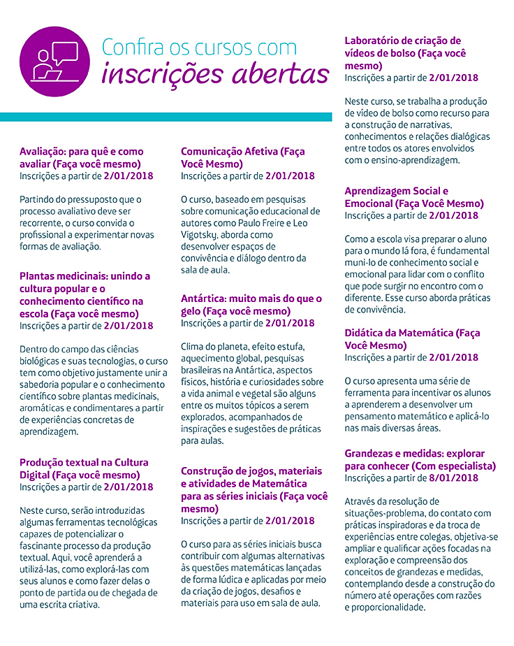 Avaliação: para quê e como avaliar (Faça você mesmo) Inscrições a partir de 2/01/2018 Partindo do pressuposto que o processo avaliativo deve ser recorrente, o curso convida o profissional a experimentar novas formas de avaliação. Laboratório de criação de vídeos de bolso (Faça você mesmo) Inscrições a partir de 2/01/2018 Neste curso, se trabalha a produção de vídeo de bolso como recurso para a construção de narrativas, conhecimentos e relações dialógicas entre todos os atores envolvidos com o ensino-aprendizagem. Construção de jogos, materiais e atividades de Matemática para as séries iniciais (Faça você mesmo) Inscrições a partir de 2/01/2018 O curso para as séries iniciais busca contribuir com algumas alternativas às questões matemáticas lançadas de forma lúdica e aplicadas por meio da criação de jogos, desafios e materiais para uso em sala de aula. Plantas medicinais: unindo a cultura popular e o conhecimento científico na escola (Faça você mesmo) Inscrições a partir de 2/01/2018 Dentro do campo das ciências biológicas e suas tecnologias, o curso tem como objetivo justamente unir a sabedoria popular e o conhecimento científico sobre plantas medicinais, aromáticas e condimentares a partir de experiências concretas de aprendizagem. Antártica: muito mais do que o gelo (Faça você mesmo) Inscrições a partir de 2/01/2018 Clima do planeta, efeito estufa, aquecimento global, pesquisas brasileiras na Antártica, aspectos físicos, história e curiosidades sobre a vida animal e vegetal são alguns entre os muitos tópicos a serem explorados, acompanhados de inspirações e sugestões de práticas para aulas. Produção textual na Cultura Digital (Faça você mesmo) Inscrições a partir de 2/01/2018 Neste curso, serão introduzidas algumas ferramentas tecnológicas capazes de potencializar o fascinante processo da produção textual. Aqui, você aprenderá a utilizá-las, como explorá-las com seus alunos e como fazer delas o ponto de partida ou de chegada de uma escrita criativa. Comunicação Afetiva (Faça Você Mesmo) Inscrições a partir de 2/01/2018 O curso, baseado em pesquisas sobre comunicação educacional de autores como Paulo Freire e Leo Vigotsky, aborda como desenvolver espaços de convivência e diálogo dentro da sala de aula. Didática da Matemática (Faça Você Mesmo) Inscrições a partir de 2/01/2018 O curso apresenta uma série de ferramenta para incentivar os alunos a aprenderem a desenvolver um pensamento matemático e aplicá-lo nas mais diversas áreas. Aprendizagem Social e Emocional (Faça Você Mesmo) Inscrições a partir de 2/01/2018 Como a escola visa preparar o aluno para o mundo lá fora, é fundamental muni-lo de conhecimento social e emocional para lidar com o conflito que pode surgir no encontro com o diferente. Esse curso aborda práticas de convivência. Grandezas e medidas: explorar para conhecer (Com especialista) Inscrições a partir de 8/01/2018 Através da resolução de situações-problema, do contato com práticas inspiradoras e da troca de experiências entre colegas, objetiva-se ampliar e qualificar ações focadas na exploração e compreensão dos conceitos de grandezas e medidas, contemplando desde a construção do número até operações com razões e proporcionalidade. Avaliação: para quê e como avaliar (Faça você mesmo) Inscrições a partir de 2/01/2018 Partindo do pressuposto que o processo avaliativo deve ser recorrente, o curso convida o profissional a experimentar novas formas de avaliação. Laboratório de criação de vídeos de bolso (Faça você mesmo) Inscrições a partir de 2/01/2018 Neste curso, se trabalha a produção de vídeo de bolso como recurso para a construção de narrativas, conhecimentos e relações dialógicas entre todos os atores envolvidos com o ensino-aprendizagem. Construção de jogos, materiais e atividades de Matemática para as séries iniciais (Faça você mesmo) Inscrições a partir de 2/01/2018 O curso para as séries iniciais busca contribuir com algumas alternativas às questões matemáticas lançadas de forma lúdica e aplicadas por meio da criação de jogos, desafios e materiais para uso em sala de aula. Plantas medicinais: unindo a cultura popular e o conhecimento científico na escola (Faça você mesmo) Inscrições a partir de 2/01/2018 Dentro do campo das ciências biológicas e suas tecnologias, o curso tem como objetivo justamente unir a sabedoria popular e o conhecimento científico sobre plantas medicinais, aromáticas e condimentares a partir de experiências concretas de aprendizagem. Antártica: muito mais do que o gelo (Faça você mesmo) Inscrições a partir de 2/01/2018 Clima do planeta, efeito estufa, aquecimento global, pesquisas brasileiras na Antártica, aspectos físicos, história e curiosidades sobre a vida animal e vegetal são alguns entre os muitos tópicos a serem explorados, acompanhados de inspirações e sugestões de práticas para aulas. Produção textual na Cultura Digital (Faça você mesmo) Inscrições a partir de 2/01/2018 Neste curso, serão introduzidas algumas ferramentas tecnológicas capazes de potencializar o fascinante processo da produção textual. Aqui, você aprenderá a utilizá-las, como explorá-las com seus alunos e como fazer delas o ponto de partida ou de chegada de uma escrita criativa. Comunicação Afetiva (Faça Você Mesmo) Inscrições a partir de 2/01/2018 O curso, baseado em pesquisas sobre comunicação educacional de autores como Paulo Freire e Leo Vigotsky, aborda como desenvolver espaços de convivência e diálogo dentro da sala de aula. Didática da Matemática (Faça Você Mesmo) Inscrições a partir de 2/01/2018 O curso apresenta uma série de ferramenta para incentivar os alunos a aprenderem a desenvolver um pensamento matemático e aplicá-lo nas mais diversas áreas. Aprendizagem Social e Emocional (Faça Você Mesmo) Inscrições a partir de 2/01/2018 Como a escola visa preparar o aluno para o mundo lá fora, é fundamental muni-lo de conhecimento social e emocional para lidar com o conflito que pode surgir no encontro com o diferente. Esse curso aborda práticas de convivência. Grandezas e medidas: explorar para conhecer (Com especialista) Inscrições a partir de 8/01/2018 Através da resolução de situações-problema, do contato com práticas inspiradoras e da troca de experiências entre colegas, objetiva-se ampliar e qualificar ações focadas na exploração e compreensão dos conceitos de grandezas e medidas, contemplando desde a construção do número até operações com razões e proporcionalidade.