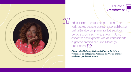 Educar é realizar “Educar tem o gestor como o maestro de todo esse processo, com a responsabilidade de ir além do cumprimento dos serviços burocráticos e administrativos, indo ao encontro das expectativas da comunidade. A gestão precisa ser uma liderança que inspira”, Eliane Leite Malteze, diretora da Etec de Pirituba e vencedora da categoria Educadora do Ano do prêmio Mulheres que Transformam.