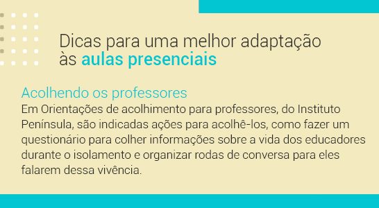 Imagem com a frase Dicas para uma melhor adaptação às aulas presenciais. Acolhendo professores: Em Orientações de acolhimento para professores, do Instituto Península, são indicadas ações para acolhê-los, como fazer um questionário para colher informações sobre a vida dos educadores durante o isolamento e organizar rodas de conversa para eles falarem desta vivência.