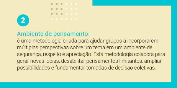 Imagem com a frase 2 Ambiente de pensamento: é uma metodologia criada para ajudar grupos a incorporarem múltiplas perspectivas sobre um tema em um ambiente de segurança, respeito e apreciação. Esta metodologia colabora para gerar novas ideias, desabilitar pensamento limitantes, ampliar a possibilidades e fundamentar tomadas de decisões coletivas.