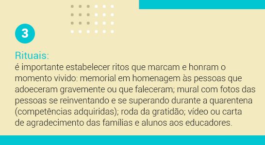 Imagem com a frase 3 Rituais: é importante estabelecer ritos que marcam e honram o momento vivido: memorial em homenagem às pessoas que adoeceram gravemente ou que faleceram; mural com fotos das pessoas se reinventando e se superando durante a quarentena (competências adquiridas); rodas da gratidão; vídeo ou carta de agradecimento das famílias e alunos aos educadores.