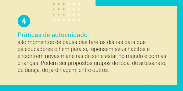 Imagem com a frase 4 Práticas de autocuidado: são momentos de pausa das tarefas diárias para que os educadores olhem para si, repensem seus hábitos e encontrem novas maneiras de ser e estar no mundo e com as crianças. Podem ser propostos grupos de ioga, de artesanato, de dança, de jardinagem, entre outros.