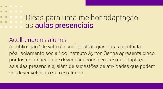 Imagem com a frase Dicas para uma melhor adaptação às aulas presenciais. Acolhendo alunos. A publicação “De volta à escola: estratégias para a acolhida pós-isolamento social”, do Instituto Ayrton Senna apresenta cinco pontos de atenção que devem ser considerados na adaptação às aulas presenciais, além de sugestões de atividades que podem ser desenvolvidas com os alunos.