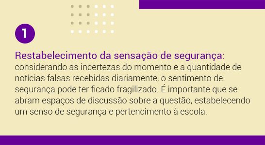 Imagem com a frase 1 Reestabelecimento da sensação de segurança: considerando as incertezas do momento e a quantidade de notícias falsas recebidas diariamente, o sentimento de segurança pode ter ficado fragilizado. É importante que se abram espaços de discussões sobre a questão, estabelecendo um senso de segurança e pertencimento à escola.