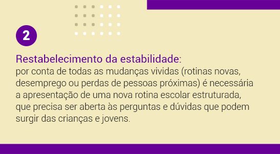 Imagem com a frase 2 Reestabelecimento da estabilidade: por conta de todas as mudanças vividas (rotinas novas, desemprego ou perdas de pessoas próximas) é necessária a apresentação de uma nova rotina escolar estruturada, que precisa ser aberta às perguntas e dúvidas que podem surgir das crianças e jovens.