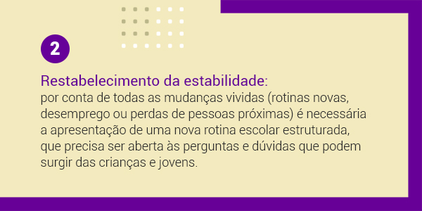 Imagem com a frase 2 Reestabelecimento da estabilidade: por conta de todas as mudanças vividas (rotinas novas, desemprego ou perdas de pessoas próximas) é necessária a apresentação de uma nova rotina escolar estruturada, que precisa ser aberta às perguntas e dúvidas que podem surgir das crianças e jovens.