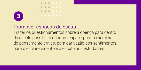 Imagem com a frase 3 Promover espaços de escuta: trazer os questionamentos sobre a doença dentro da escola possibilita criar um espaço para o exercício do pensamento crítico para dar vazão aos sentimentos, para o esclarecimento e a escuta aos estudantes.