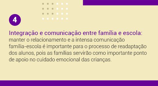Imagem com a frase 4 Integração e comunicação entre família e escola: manter o relacionamento e a intensa comunicação família-escola é importante para o processo de readaptação dos alunos, pois as famílias servirão importante ponto de apoio no cuidado emocional das crianças.