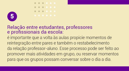 Imagem com a frase 5 Relação entre estudantes, professores e profissionais da escola: é importante que a volta às aulas propicie momentos de reintegração entre pares e também o restabelecimento da relação professor-aluno. Esse processo pode ser feito ao promover mais atividades em grupo, ou reservar momentos para que os grupos possam conversar sobre o dia a dia.