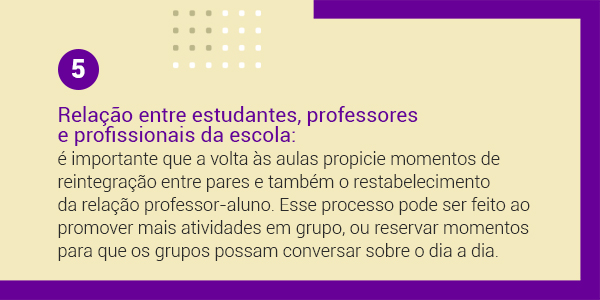 Imagem com a frase 5 Relação entre estudantes, professores e profissionais da escola: é importante que a volta às aulas propicie momentos de reintegração entre pares e também o restabelecimento da relação professor-aluno. Esse processo pode ser feito ao promover mais atividades em grupo, ou reservar momentos para que os grupos possam conversar sobre o dia a dia.