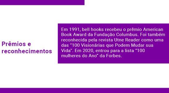 Prêmios e reconhecimentos Em 1991, bell hooks recebeu o prêmio American Book Award da Fundação Columbus. Foi também reconhecida pela revista Utne Reader como uma das “100 Visionárias que Podem Mudar sua Vida''. Em 2020, entrou para a lista “100 mulheres do Ano” da Forbes.