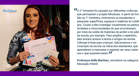 “O 2° trimestre foi pautado por diferentes vivências que permearam o projeto Miudezas. A partir do livro lido no 1° trimestre, motivamos os estudantes a pesquisar superfícies, espaços e matérias do cotidiano. Coube a eles investigar visualmente as particularidades e minuciosidades do que encontravam, por meio da coleta de materiais do jardim e do pátio da escola, por exemplo. Para ampliar o repertório, eles tiveram acesso a textos e artigos da revista Ciências é Hoje para crianças. Adicionamos o microscópio da escola na rotina dos estudantes, que aprenderam a manusear e registrar em seus cadernos o que experienciaram” Professora Kelly Martínez, vencedora na categoria Educação Infantil