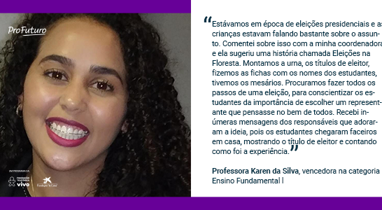 “Estávamos em época de eleições presidenciais e as crianças estavam falando bastante sobre o assunto. Comentei sobre isso com a minha coordenadora e ela sugeriu uma história chamada Eleições na Floresta. Montamos a urna, os títulos de eleitor, fizemos as fichas com os nomes dos estudantes, tivemos os mesários. Procuramos fazer todos os passos de uma eleição, para conscientizar os estudantes da importância de escolher um representante que pensasse no bem de todos. Recebi inúmeras mensagens dos responsáveis que adoraram a ideia, pois os estudantes chegaram faceiros em casa, mostrando o título de eleitor e contando como foi a experiência.” Professora Karen da Silva, vencedora na categoria Ensino Fundamental l