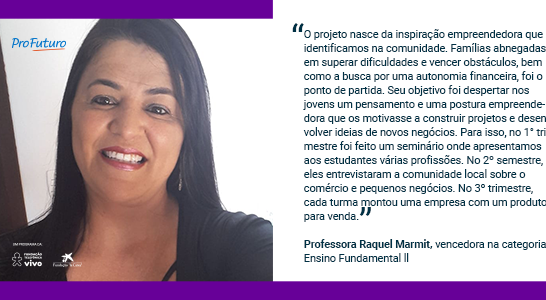 “O projeto nasce da inspiração empreendedora que identificamos na comunidade. Famílias abnegadas em superar dificuldades e vencer obstáculos, bem como a busca por uma autonomia financeira, foi o ponto de partida. Seu objetivo foi despertar nos jovens um pensamento e uma postura empreendedora que os motivasse a construir projetos e desenvolver ideias de novos negócios. Para isso, no 1° trimestre foi feito um seminário onde apresentamos aos estudantes várias profissões. No 2º semestre, eles entrevistaram a comunidade local sobre o comércio e pequenos negócios. No 3º trimestre, cada turma montou uma empresa com um produto para venda.” Professora Raquel Marmit, vencedora na categoria Ensino Fundamental ll