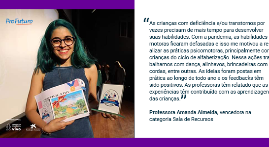 “As crianças com deficiência e/ou transtornos por vezes precisam de mais tempo para desenvolver suas habilidades. Com a pandemia, as habilidades motoras ficaram defasadas e isso me motivou a realizar as práticas psicomotoras, principalmente com crianças do ciclo de alfabetização. Nessa ações trabalhamos com dança, alinhavos, brincadeiras com cordas, entre outras. As ideias foram postas em prática ao longo de todo ano e os feedbacks têm sido positivos. As professoras têm relatado que as experiências têm contribuído com as aprendizagens das crianças.” Professora Amanda Almeida, vencedora na categoria Sala de Recursos